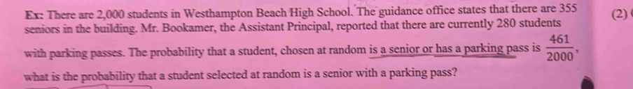 Ex: There are 2,000 students in Westhampton Beach High School. The guidance office states that there are 355
seniors in the building. Mr. Bookamer, the Assistant Principal, reported that there are currently 280 students (2) 
with parking passes. The probability that a student, chosen at random is a senior or has a parking pass is  461/2000 , 
what is the probability that a student selected at random is a senior with a parking pass?