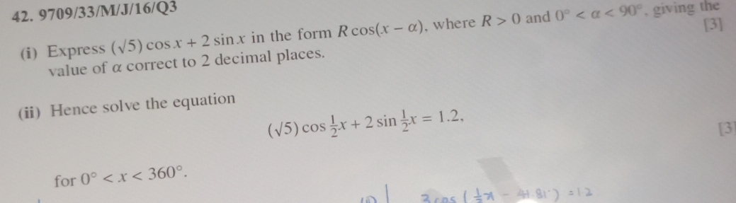 9709/33/M/J/16/Q3 and 0° <90° , giving the 
(i) Express (sqrt(5))cos x+2sin x in the form Rcos (x-alpha ) , where R>0
[3] 
value of α correct to 2 decimal places. 
(ii) Hence solve the equation
(sqrt(5))cos  1/2 x+2sin  1/2 x=1.2, 
[3] 
for 0° .