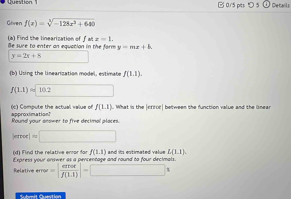 つ 5 Details 
Given f(x)=sqrt[3](-128x^3+640)
(a) Find the linearization of f at x=1. 
Be sure to enter an equation in the form y=mx+b.
y=2x+8
□  
(b) Using the linearization model, estimate f(1.1).
f(1.1)approx 10.2^ 
(c) Compute the actual value of f(1.1). What is the |error| between the function value and the linear 
approximation? 
Round your answer to five decimal places.
|error|approx □
(d) Find the relative error for f(1.1) and its estimated value L(1.1). 
Express your answer as a percentage and round to four decimals. 
Relative error =| error/f(1.1) |=□ %
Submit Ouestion