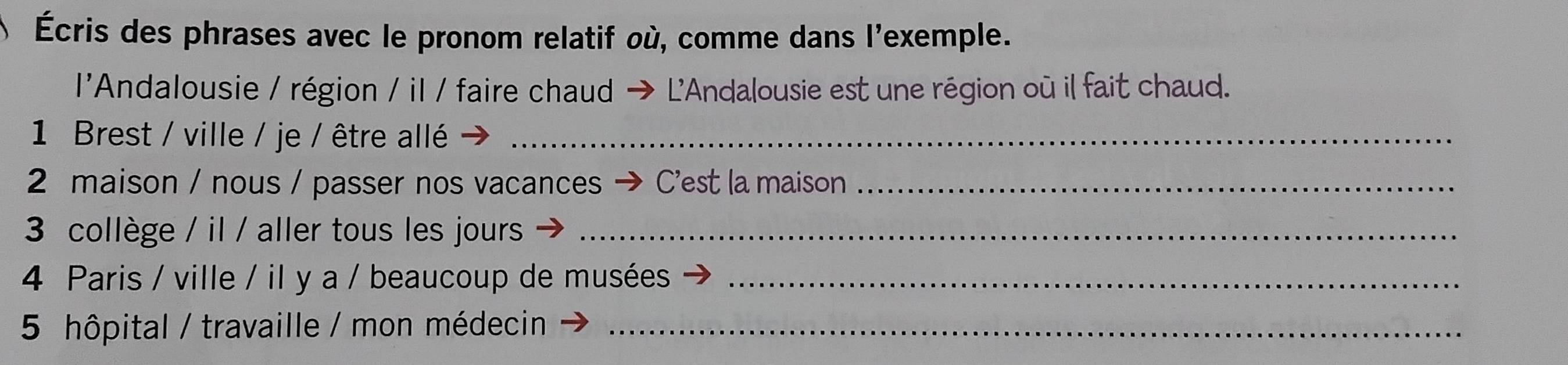 Écris des phrases avec le pronom relatif où, comme dans l'exemple. 
l'Andalousie / région / il / faire chaud - + L'Andalousie est une région où il fait chaud. 
1 Brest / ville / je / être allé_ 
2 maison / nous / passer nos vacances C'est la maison_ 
3 collège / il / aller tous les jours_ 
4 Paris / ville / il y a / beaucoup de musées_ 
5 hôpital / travaille / mon médecin_