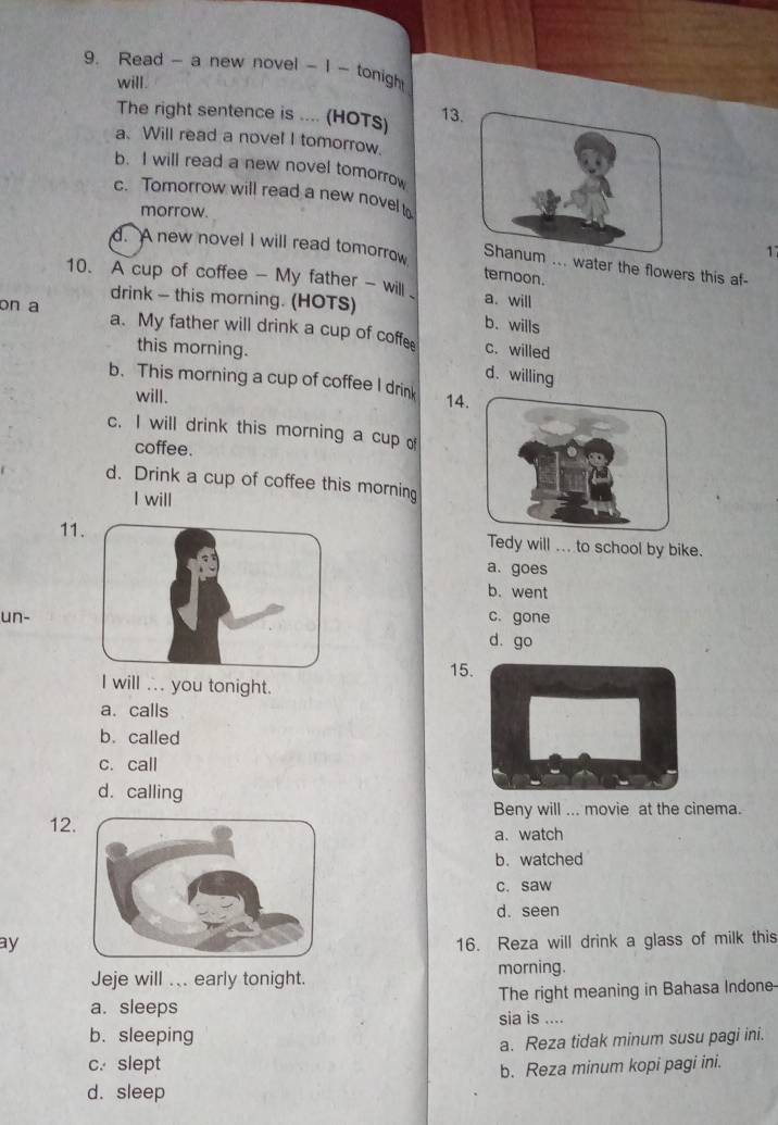 Read - a new novel - I - tonigh
will.
The right sentence is .... (HOTs) 13
a. Will read a novel I tomorrow.
b. I will read a new novel tomorrow
c. Tomorrow will read a new novel t
morrow.
17
d. A new novel I will read tomorrow ... water the flowers this af-
teroon.
10. A cup of coffee - My father - will 、 a. will
drink — this morning. (HOTS) b. wills
on a a. My father will drink a cup of coffe c. willed
this morning.
d. willing
b. This morning a cup of coffee I drink 14
will.
c. I will drink this morning a cup of
coffee.
d. Drink a cup of coffee this morning
I will
11Tedy will ... to school by bike.
a. goes
b. went
un-c. gone
d. go
15.
I will .. you tonight.
a. calls
b. called
c. call
d. calling
Beny will ... movie at the cinema.
12.
a. watch
b. watched
c. saw
d. seen
ay16. Reza will drink a glass of milk this
Jeje will ... early tonight.
morning.
a. sleeps The right meaning in Bahasa Indone-
b.sleeping sia is ....
a. Reza tidak minum susu pagi ini.
c. slept
b. Reza minum kopi pagi ini.
d. sleep