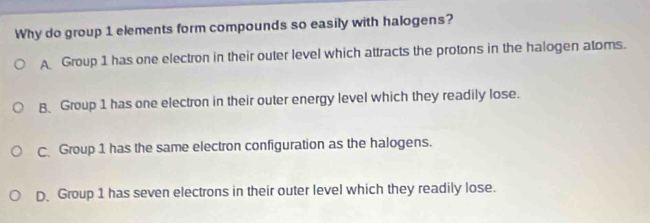 Why do group 1 elements form compounds so easily with halogens?
A Group 1 has one electron in their outer level which attracts the protons in the halogen atoms.
B、 Group 1 has one electron in their outer energy level which they readily lose.
C Group 1 has the same electron configuration as the halogens.
D、 Group 1 has seven electrons in their outer level which they readily lose.