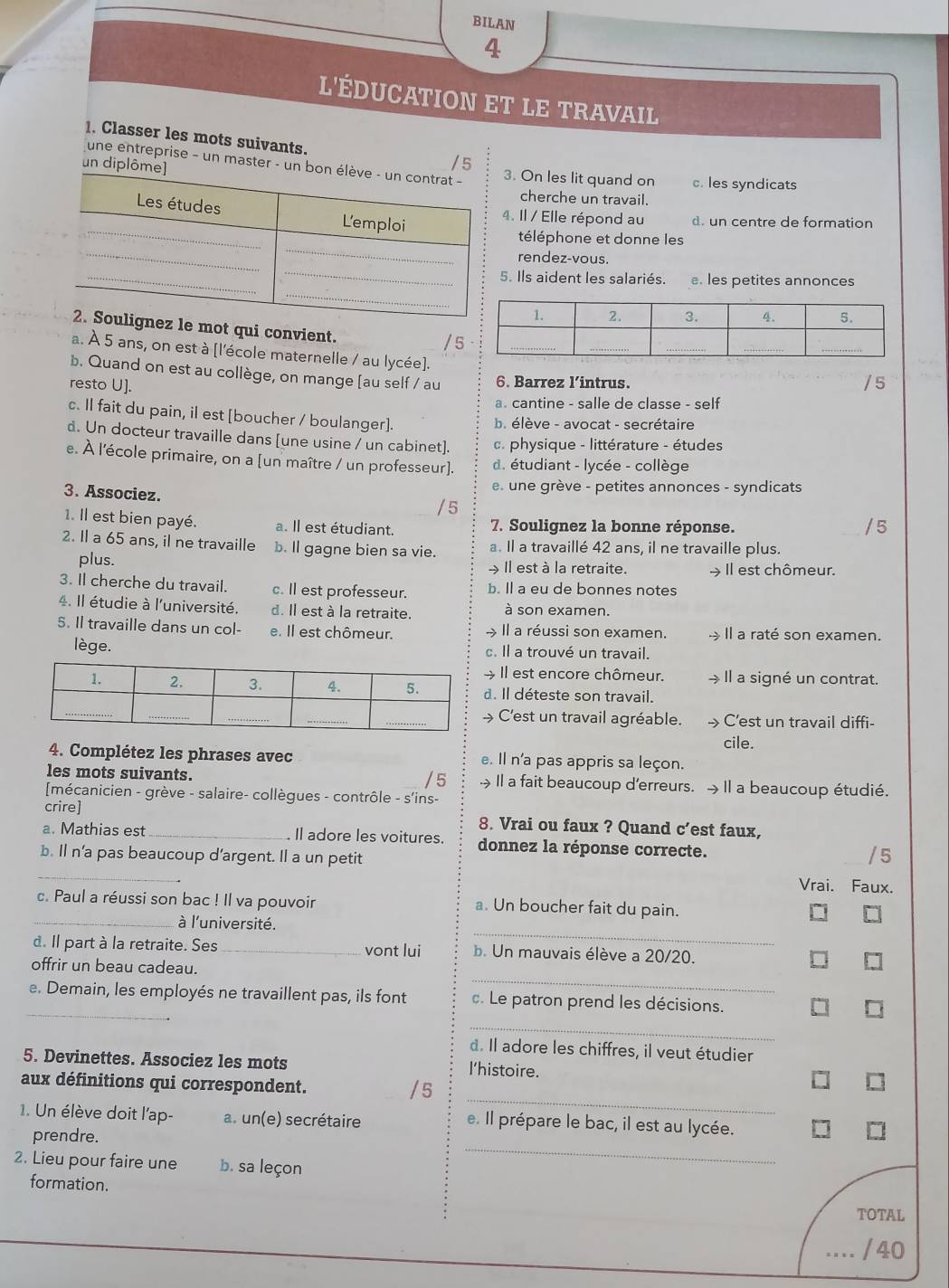 BILAN
4
l'éducation et le travail
. Classer les mots suivants.
un di
/5
une entreprise - un master -3. On les lit quand on c. les syndicats
cherche un travail.
4. Il / Elle répond au d. un centre de formation
téléphone et donne les
rendez-vous.
5. Ils aident les salariés. e. les petites annonces
le mot qui convient.
a. À 5 ans, on est à [l'école maternelle / au lycée].
b. Quand on est au collège, on mange [au self / au 6. Barrez l’intrus.
resto U].
a. cantine - salle de classe - self
c. Il fait du pain, il est [boucher / boulanger].
b. élève - avocat - secrétaire
d. Un docteur travaille dans [une usine / un cabinet]. c. physique - littérature - études
e. À l'école primaire, on a [un maître / un professeur]. d. étudiant - lycée - collège
3. Associez.
e une grève - petites annonces - syndicats
/ 5
1. Il est bien payé. a. Il est étudiant. 7. Soulignez la bonne réponse.
2. Il a 65 ans, il ne travaille b. Il gagne bien sa vie. a. Il a travaillé 42 ans, il ne travaille plus.
plus. > Il est à la retraite. → Il est chômeur.
3. Il cherche du travail. c. Il est professeur. b. ll a eu de bonnes notes
4. Il étudie à l'université. d. Il est à la retraite. à son examen.
5. Il travaille dans un col- e. Il est chômeur. → Il a réussi son examen. Il a raté son examen.
lège. c. Il a trouvé un travail.
Il est encore chômeur. → Il a signé un contrat.
d. Il déteste son travail.
> C'est un travail agréable. → C'est un travail diffi-
cile.
4. Complétez les phrases avec e. Il n'a pas appris sa leçon.
/5
les mots suivants. →Il a fait beaucoup d'erreurs. →Il a beaucoup étudié.
mécanicien - grève - salaire- collègues - contrôle - s'ins-
crire] 8. Vrai ou faux ? Quand c’est faux,
a. Mathias est _. Il adore les voitures. donnez la réponse correcte.
_
b. ll n’a pas beaucoup d’argent. Il a un petit
Vrai. Faux.
c. Paul a réussi son bac ! Il va pouvoir a. Un boucher fait du pain.
_
_à l'université.
d. Il part à la retraite. Ses _vont lui b. Un mauvais élève a 20/20.
_
offrir un beau cadeau.
_
e. Demain, les employés ne travaillent pas, ils font c. Le patron prend les décisions.
_
d. Il adore les chiffres, il veut étudier
5. Devinettes. Associez les mots l'histoire.
_
aux définitions qui correspondent. 5
1. Un élève doit l'ap- a. un(e) secrétaire e. Il prépare le bac, il est au lycée.
prendre.
2. Lieu pour faire une b. sa leçon
_
formation.
TOTAL
/ 40