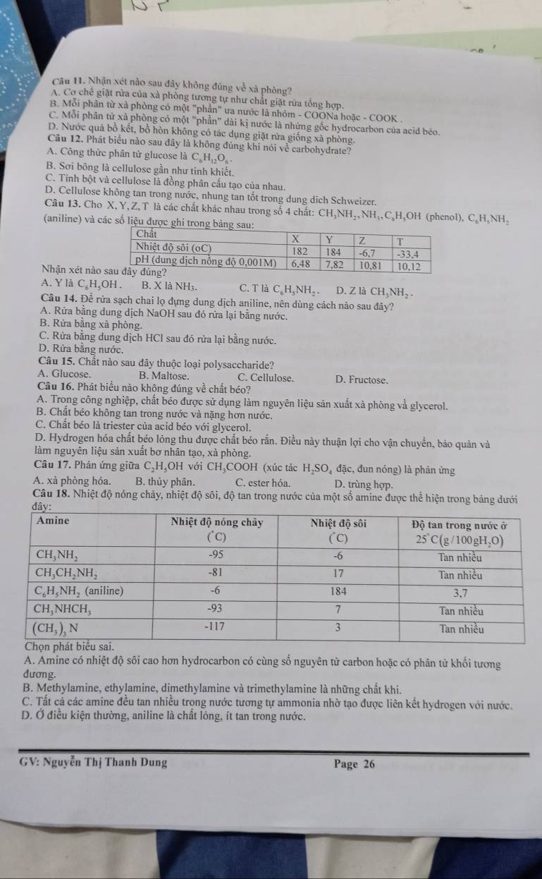 Nhận xét nào sau đây không đủng vc^(frac 1)c xà phòng?
A. Cơ chế giặt rửa của xà phòng tương tự như chất giặt rừa tổng hợp.
B. Mỗi phần từ xà phòng có một "phần" ưa nước là nhóm - COONa hoặc - COOK .
C. Mỗi phân tử xà phòng có một "phần" dài kị nước là nhứng gốc hydrocarbon của acid béo.
D. Nước quả bồ kết, bồ hòn không có tác dụng giặt rửa giống xà phòng.
Câu 12. Phát biểu nào sau đây là không đúng khi nói về carbohydrate?
A. Công thức phân tử glucose là C_6H_12O_6
B. Sơi bông là cellulose gần như tinh khiết.
C. Tinh bột và cellulose là đồng phân cấu tạo của nhau.
D. Cellulose không tan trong nước, nhung tan tốt trong dung dịch Schweizer.
Câu 13. Cho X. Y,Z, T là các chất khác nhau trong số 4 chất: CHậY NH_2,NH_3,C_6H_4OH l (phenol), C_6H_5NH_2
(aniline) và các số liệu đư
Nhận xét nào
A. Y là C₆H₅OH . B. X là NH₃. C. T là C_6H_5NH_2 D. Z là CH_3NH_2.
Câu 14. Để rửa sạch chai lọ đựng dung dịch aniline, nên dùng cách nào sau đây?
A. Rửa bằng dung dịch NaOH sau đó rửa lại bằng nước.
B. Rửa bằng xã phòng.
C. Rửa bằng dung dịch HCl sau đó rửa lại bằng nước.
D. Rừa bằng nước.
Câu 15. Chất nào sau đây thuộc loại polysaccharide?
A. Glucose. B. Maltose. C. Cellulose. D. Fructose.
Câu 16. Phát biểu nào không đúng về chất béo?
A. Trong công nghiệp, chất béo được sử dụng làm nguyên liệu sản xuất xà phòng và glycerol.
B. Chất béo không tan trong nước và nặng hơn nước.
C. Chất béo là triester của acid béo với glycerol.
D. Hydrogen hóa chất béo lỏng thu được chất béo rắn. Điều này thuận lợi cho vận chuyển, bảo quản và
làm nguyên liệu sản xuất bơ nhân tạo, xà phòng.
Câu 17. Phản ứng giữa C_2H_5OH với CH_3 C 00 H (xúc tác H_2SO_4 đặc, đun nóng) là phản ứng
A. xà phòng hóa. B. thủy phân. C. ester hóa. D. trùng hợp.
Câu 18. Nhiệt độ nóng chảy, nhiệt độ sôi, độ tan trong nước của một số amine được thể hiện trong bảng dưới
A. Amine có nhiệt độ sôi cao hơn hydrocarbon có cùng số nguyên tử carbon hoặc có phân tử khối tương
đương.
B. Methylamine, ethylamine, dimethylamine và trimethylamine là những chất khi.
C. Tất cả các amine đều tan nhiều trọng nước tương tự ammonia nhờ tạo được liên kết hydrogen với nước.
D. Ở điều kiện thường, aniline là chất lóng, ít tan trong nước.
GV: Nguyễn Thị Thanh Dung Page 26