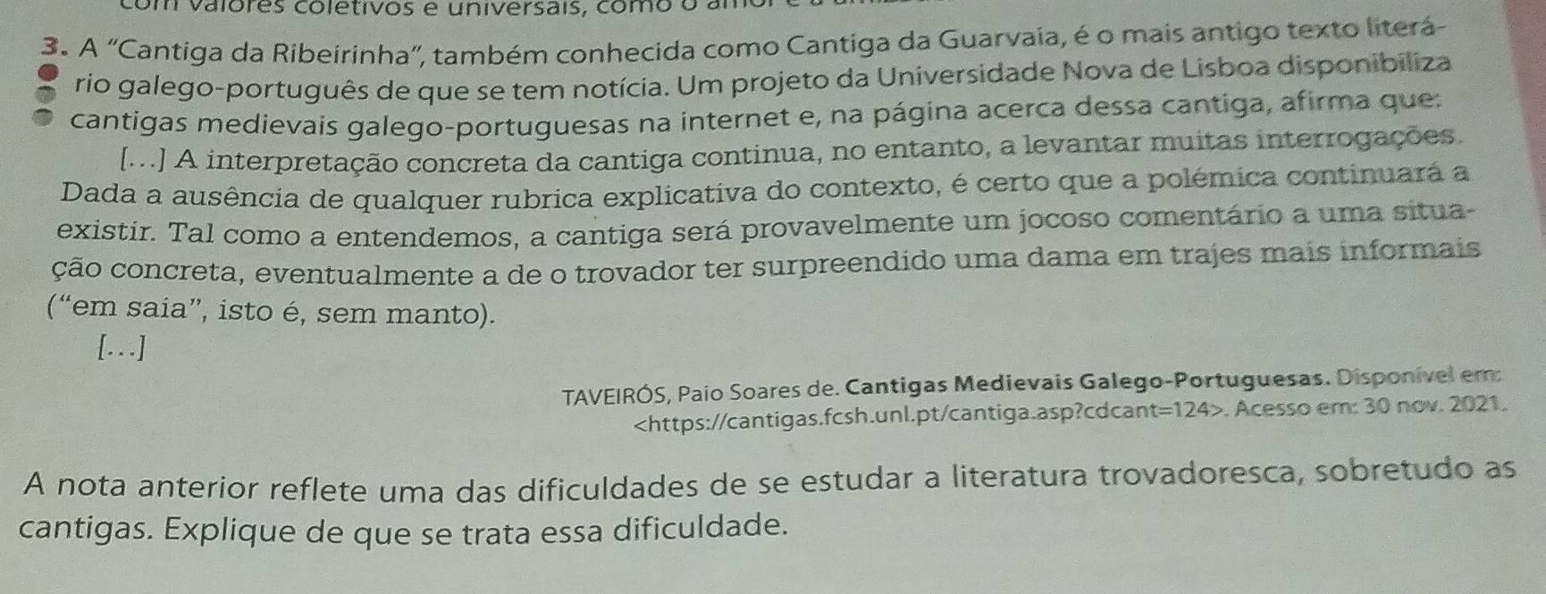 com valóres coletivos e universais, como o am 
3. A "Cantiga da Ribeirinha", também conhecida como Cantiga da Guarvaia, é o mais antigo texto literá 
rio galego-português de que se tem notícia. Um projeto da Universidade Nova de Lisboa disponibiliza 
cantigas medievais galego-portuguesas na internet e, na página acerca dessa cantiga, afirma que: 
[M..] A interpretação concreta da cantiga continua, no entanto, a levantar muitas interrogações. 
Dada a ausência de qualquer rubrica explicativa do contexto, é certo que a polémica continuará a 
existir. Tal como a entendemos, a cantiga será provavelmente um jocoso comentário a uma situa- 
ção concreta, eventualmente a de o trovador ter surpreendido uma dama em trajes mais informais 
(“em saia”, isto é, sem manto). 
[...] 
TAVEIRÓS, Paio Soares de. Cantigas Medievais Galego-Portuguesas. Disponível em:
t=124>. Acesso em: 30 nov. 2021. 
A nota anterior reflete uma das dificuldades de se estudar a literatura trovadoresca, sobretudo as 
cantigas. Explique de que se trata essa dificuldade.