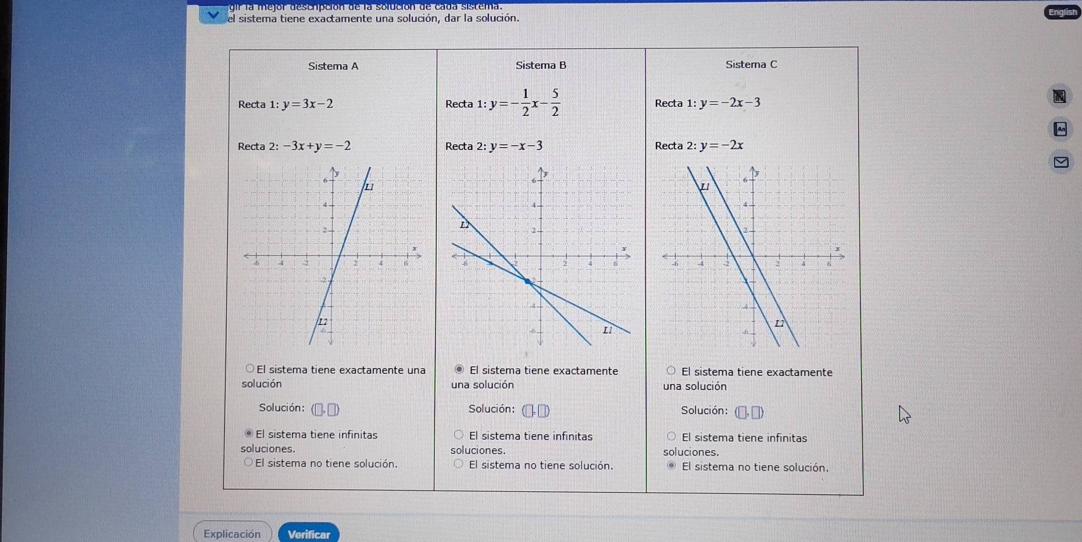 gir la mejor descripción de la solución de cada sistema.
el sistema tiene exactamente una solución, dar la solución.
Sistema A Sistema B Sistema C
Recta 1:y=3x-2 Recta 1:y=- 1/2 x- 5/2  Recta 1:y=-2x-3
Recta 2:-3x+y=-2 Recta 2:y=-x-3 Recta 2: y=-2x
El sistema tiene exactamente una El sistema tiene exactamente El sistema tiene exactamente
solución una solución una solución
Solución: (□ ,□ ) Solución: Solución:
El sistema tiene infinitas El sistema tiene infinitas El sistema tiene infinitas
luciones. luciones. soluciones.
El sistema no tiene solución. El sistema no tiene solución. El sistema no tiene solución.
Explicación Verificar