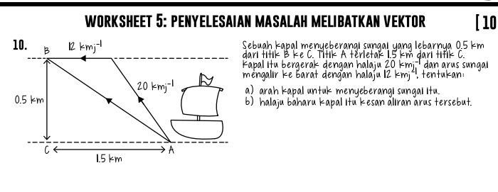 WORKSHEET 5: PENYELESAIAN MASALAH MELIBATKAN VEKTOR [10 
Sebuah kapal menyeberangi sungal yang lebarnya 0.5 km
darl titik B ke C. Titik 5 km dari tif < 
Kapal Itu bergerak dengan halaju  2 kmi dan arus sungal 
mengalir ke Barat dengan halaju 12 kmj². tentukan : 
a) arah kapal untuk menyeberangI sungal Itu. 
b) halaju bâharu kapal Itu kesan åliran árus tersebut.