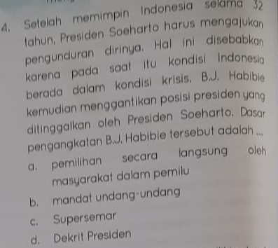 4, Setelah memimpin Indonesia selama 32
tahun, Presiden Soeharto harus mengajukan
pengunduran dirinya. Hal ini disebabkan
karena pada saat itu kondisi Indonesia
berada dalam kondisi krisis. B.J. Habibie
kemudian menggantikan posisi presiden yan 
ditinggalkan oleh Presiden Soeharto, Dasar
pengangkatan B.J. Habibie tersebut adalah ....
a. pemilihan secara langsung oleh 
masyarakat dalam pemilu
b. mandat undang-undang
c. Supersemar
d. Dekrit Presiden