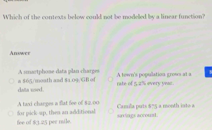 Which of the contexts below could not be modeled by a linear function?
Answer
A smartphone data plan charges A town's population grows at a s
a $65/month and $1.09/GB of rate of 5.2% every year.
data used.
A taxi charges a flat fee of $2.00 Camila puts $75 a month into a
for pick-up, then an additional savings account.
fee of $3.25 per mile.