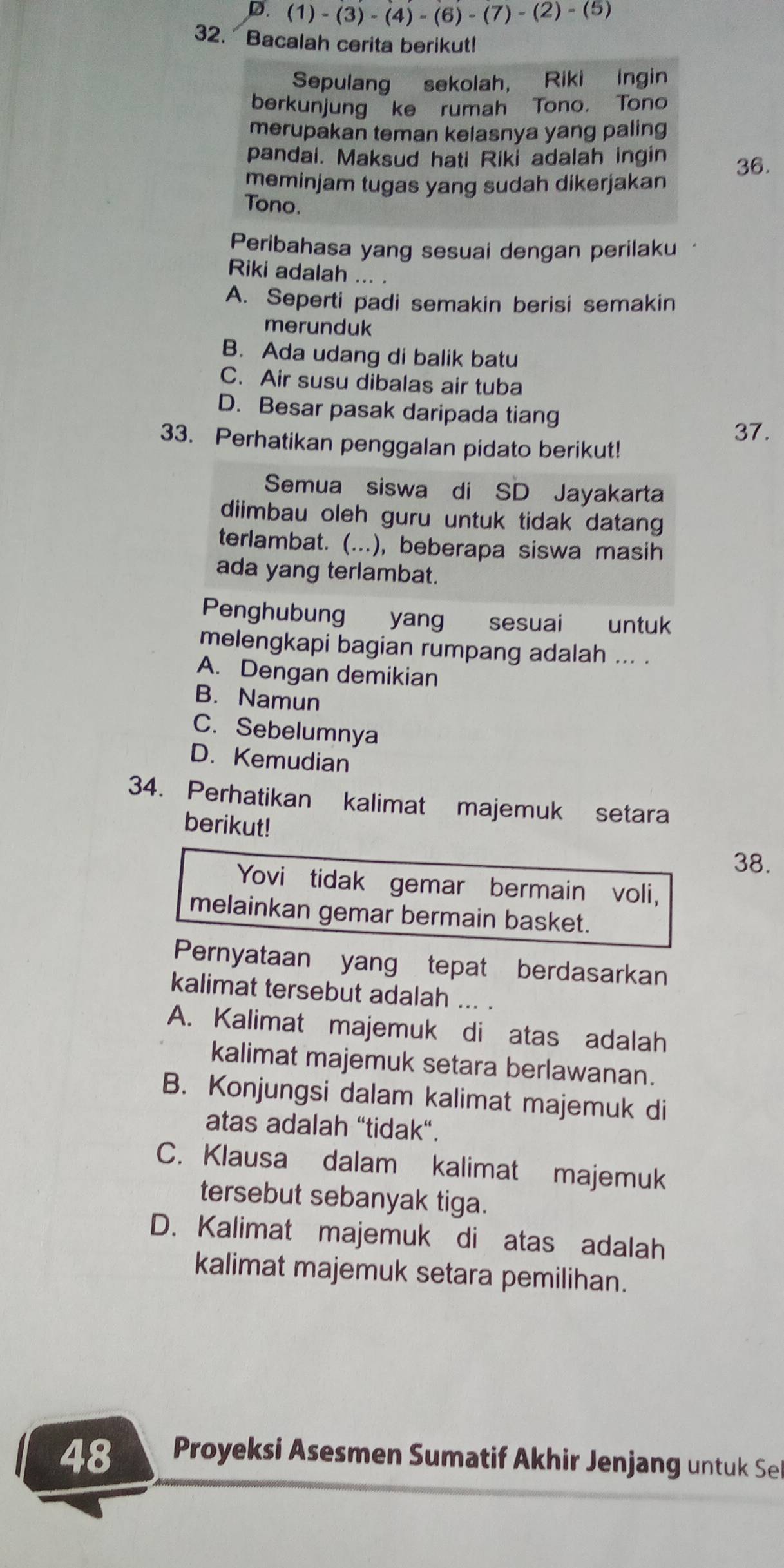 (1)-(3)-(4)-(6)-(7)-(2)- (5)
32. Bacalah cerita berikut!
Sepulang sekolah， Riki ingin
berkunjung ke rumah Tono. Tono
merupakan teman kelasnya yang paling
pandai. Maksud hati Riki adalah ingin
meminjam tugas yang sudah dikerjakan 36.
Tono.
Peribahasa yang sesuai dengan perilaku
Riki adalah ... .
A. Seperti padi semakin berisi semakin
merunduk
B. Ada udang di balik batu
C. Air susu dibalas air tuba
D. Besar pasak daripada tiang
33. Perhatikan penggalan pidato berikut!
37.
Semua siswa di SD Jayakarta
diimbau oleh guru untuk tidak datang
terlambat. (...), beberapa siswa masih
ada yang terlambat.
Penghubung yang . sesuai untuk
melengkapi bagian rumpang adalah ... .
A. Dengan demikian
B. Namun
C. Sebelumnya
D. Kemudian
34. Perhatikan kalimat majemuk setara
berikut!
38.
Yovi tidak gemar bermain voli,
melainkan gemar bermain basket.
Pernyataan yang tepat berdasarkan
kalimat tersebut adalah ... .
A. Kalimat majemuk di atas adalah
kalimat majemuk setara berlawanan.
B. Konjungsi dalam kalimat majemuk di
atas adalah “tidak".
C. Klausa dalam kalimat majemuk
tersebut sebanyak tiga.
D. Kalimat majemuk di atas adalah
kalimat majemuk setara pemilihan.
48  Proyeksi Asesmen Sumatif Akhir Jenjang u    See