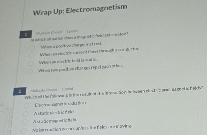 Wrap Up: Electromagnetism
1 Multiple Choice 1 point
In which situation does a magnetic field get created?
When a positive charge is at rest.
When an electric current flows through a conductor.
When an electric field is static.
When two positive charges repel each other.
2 Multiple Choice 1 point
Which of the following is the result of the interaction between electric and magnetic helds?
Electromagnetic radiation
A static electric field,
A static magnetic field.
No interaction occurs unless the fields are moving.