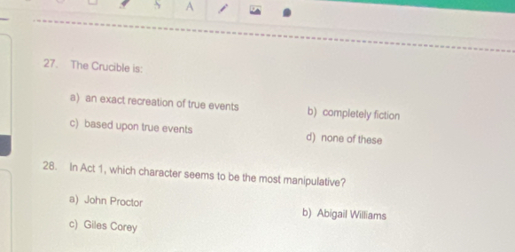 A j
27. The Crucible is:
a) an exact recreation of true events b) completely fiction
c) based upon true events d) none of these
28. In Act 1, which character seems to be the most manipulative?
a) John Proctor b) Abigail Williams
c) Giles Corey