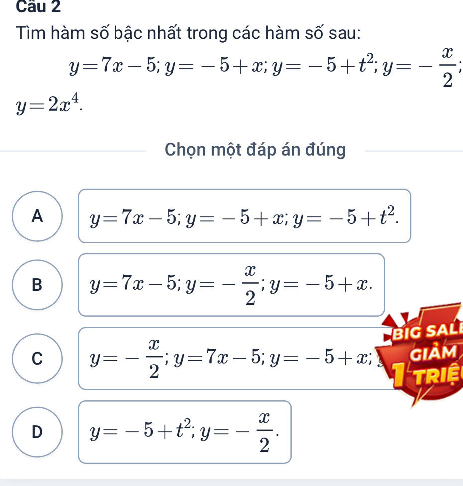 Tìm hàm số bậc nhất trong các hàm số sau:
y=7x-5; y=-5+x; y=-5+t^2; y=- x/2 ;
y=2x^4. 
Chọn một đáp án đúng
A y=7x-5; y=-5+x; y=-5+t^2.
B y=7x-5; y=- x/2 ; y=-5+x. 
BIG SAL
C y=- x/2 ; y=7x-5; y=-5+x; Giảm
TRIệ
D y=-5+t^2; y=- x/2 .