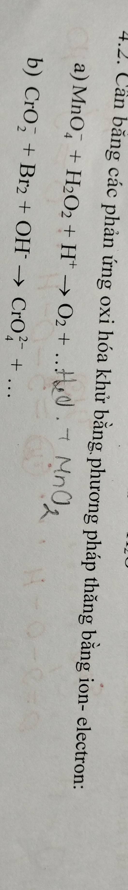 Cần băng các phản ứng oxi hóa khử bằng phương pháp thăng bằng ion- electron: 
a) MnO_4^(-+H_2)O_2+H^+to O_2+ _ 
b) CrO_2^(-+Br_2)+OH^-to CrO_4^(2-)+... _
