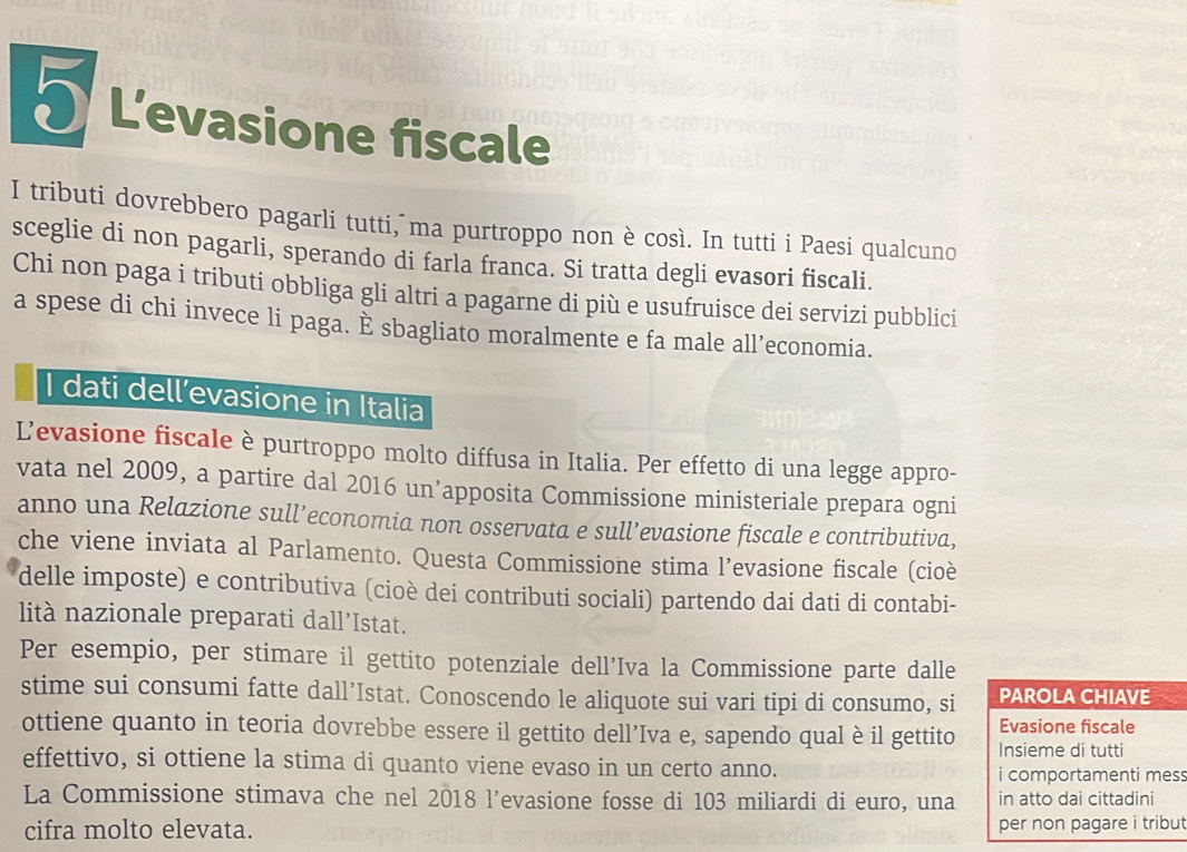 L'evasione fiscale
I tributi dovrebbero pagarli tutti, ma purtroppo non è così. In tutti i Paesi qualcuno
sceglie di non pagarli, sperando di farla franca. Si tratta degli evasori fiscali.
Chi non paga i tributi obbliga gli altri a pagarne di più e usufruisce dei servizi pubblici
a spese di chi invece li paga. È sbagliato moralmente e fa male all’economia.
I dati dell’evasione in Italia
Levasione fiscale è purtroppo molto diffusa in Italia. Per effetto di una legge appro-
vata nel 2009, a partire dal 2016 un’apposita Commissione ministeriale prepara ogni
anno una Relazione sull’economia non osservata e sull’evasione fiscale e contributiva,
che viene inviata al Parlamento. Questa Commissione stima l’evasione fiscale (cioè
delle imposte) e contributiva (cioè dei contributi sociali) partendo dai dati di contabi-
lità nazionale preparati dall’Istat.
Per esempio, per stimare il gettito potenziale dell’Iva la Commissione parte dalle
stime sui consumi fatte dall’Istat. Conoscendo le aliquote sui vari tipi di consumo, si PAROLA CHIAVE
Evasione fiscale
ottiene quanto in teoria dovrebbe essere il gettito dell’Iva e, sapendo qual è il gettito Insieme di tutti
effettivo, si ottiene la stima di quanto viene evaso in un certo anno.
i comportamenti mes
La Commissione stimava che nel 2018 l’evasione fosse di 103 miliardi di euro, una in atto dai cittadini
cifra molto elevata. per non pagare i tribut