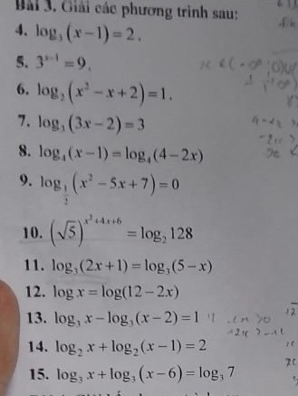 Giải các phương trình sau: 
4. log _3(x-1)=2. 
5. 3^(x-1)=9. 
6. log _3(x^2-x+2)=1. 
7. log _3(3x-2)=3
8. log _4(x-1)=log _4(4-2x)
9. log _ 1/2 (x^2-5x+7)=0
10. (sqrt(5))^x^2+4x+6=log _2128
11. log _3(2x+1)=log _3(5-x)
12. log x=log (12-2x)
13. log _3x-log _3(x-2)=1
14. log _2x+log _2(x-1)=2
15. log _3x+log _3(x-6)=log _37