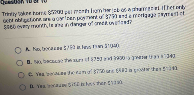 Trinity takes home $5200 per month from her job as a pharmacist. If her only
debt obligations are a car loan payment of $750 and a mortgage payment of
$980 every month, is she in danger of credit overload?
A. No, because $750 is less than $1040.
B. No, because the sum of $750 and $980 is greater than $1040.
C. Yes, because the sum of $750 and $980 is greater than $1040.
D. Yes, because $750 is less than $1040.