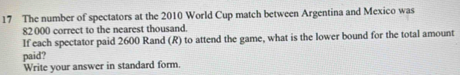 The number of spectators at the 2010 World Cup match between Argentina and Mexico was
82000 correct to the nearest thousand. 
If each spectator paid 2600 Rand (R) to attend the game, what is the lower bound for the total amount 
paid? 
Write your answer in standard form.