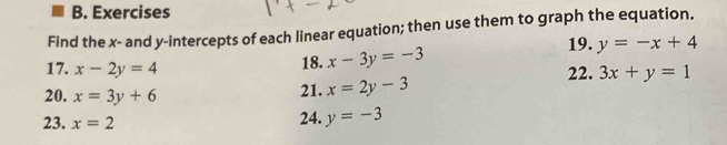 Exercises 
Find the x - and y-intercepts of each linear equation; then use them to graph the equation. 
19. 
18. x-3y=-3 y=-x+4
17. x-2y=4 22. 3x+y=1
20. x=3y+6
21. x=2y-3
23. x=2 24. y=-3