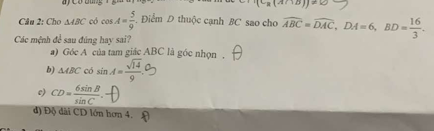 (C_R(A∩ B))!=
Câu 2: Cho △ ABC có cos A= 5/9 . Điểm D thuộc cạnh BC sao cho widehat ABC=widehat DAC, DA=6, BD= 16/3 . 
Các mệnh đề sau đúng hay sai?
a) GocA của tam giác ABC là góc nhọn .
b) △ ABC có sin A= sqrt(14)/9 
c) CD= 6sin B/sin C .
d) Độ dài CD lớn hơn 4,