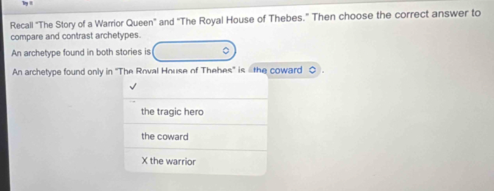 Try lit
Recall “The Story of a Warrior Queen” and “The Royal House of Thebes.” Then choose the correct answer to
compare and contrast archetypes.
An archetype found in both stories is 。
An archetype found only in 'The Roval House of Thebes' is othe coward
the tragic hero
the coward
X the warrior