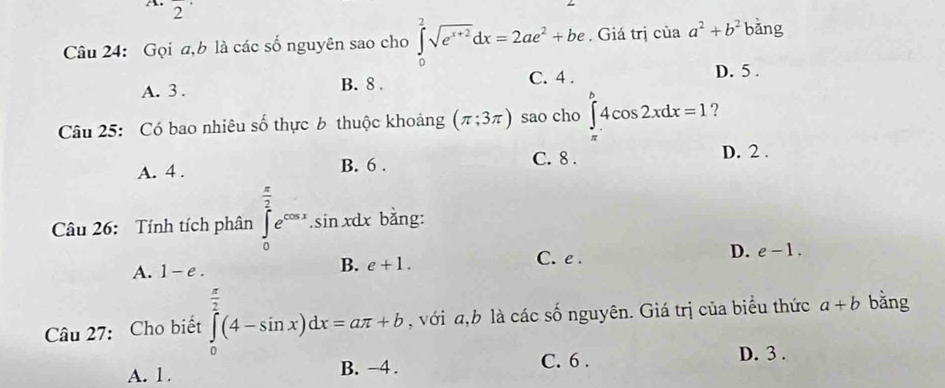 2^(·) 
Câu 24: Gọi a, b là các số nguyên sao cho ∈tlimits _0^(2sqrt(e^x+2))dx=2ae^2+be. Giá trị của a^2+b^2 bàng
A. 3. B. 8. C. 4. D. 5.
Câu 25: Có bao nhiêu số thực 6 thuộc khoảng (π ;3π ) sao cho ∈tlimits _(π)^b4cos 2xdx=1 ?
A. 4. B. 6. C. 8. D. 2.
Câu 26: Tính tích phân ∈tlimits _0^((frac π)2)e^(cos x).sin xdx bằng:
A. 1-e.
B. e+1. C. e . D. e-1. 
Câu 27: Cho biết ∈tlimits _0^((frac π)2)(4-sin x)dx=aπ +b , với a, b là các số nguyên. Giá trị của biểu thức a+b bǎng
A. 1. B. −4. C. 6. D. 3.