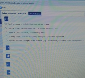 Gmail
Online Assassment - Attempt: 5 Show Instruction
14
Fire-fighting measures included in MSDS will not include,
Special protective equipment and precautions for fire-fighters
Suitable (and unsuitable) extinguishing media
Training requirement for firefighting and Special protective equipment
Specific hazards arising from the chemical (e, g , nature of any hazardous combustion products)
15
17
18