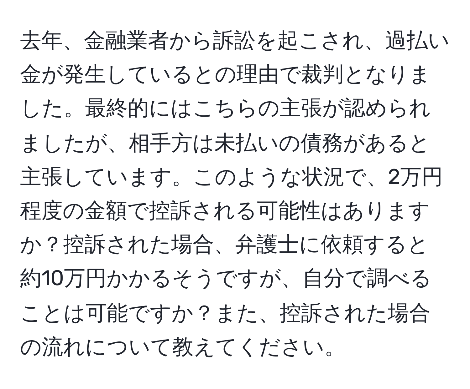 去年、金融業者から訴訟を起こされ、過払い金が発生しているとの理由で裁判となりました。最終的にはこちらの主張が認められましたが、相手方は未払いの債務があると主張しています。このような状況で、2万円程度の金額で控訴される可能性はありますか？控訴された場合、弁護士に依頼すると約10万円かかるそうですが、自分で調べることは可能ですか？また、控訴された場合の流れについて教えてください。