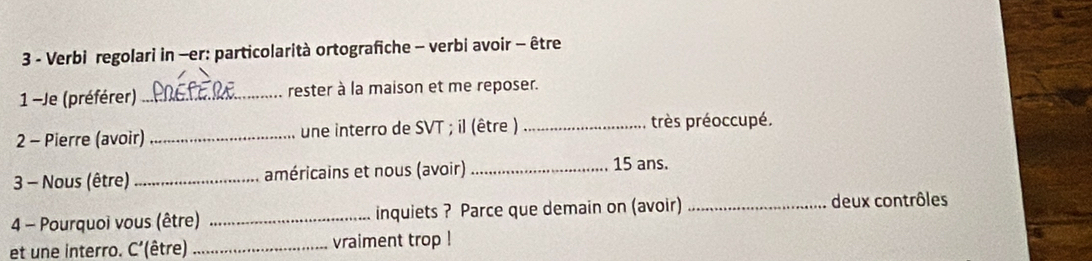 Verbi regolari in —er: particolarità ortografiche - verbi avoir - être 
1 -Je (préférer)_ rester à la maison et me reposer. 
2 - Pierre (avoir)_ une interro de SVT ; il (être ) _très préoccupé. 
3 Nous (être) _américains et nous (avoir) _ 15 ans. 
4 - Pourquoi vous (être) _inquiets ? Parce que demain on (avoir) _deux contrôles 
et une interro. C'(être) _vraiment trop !