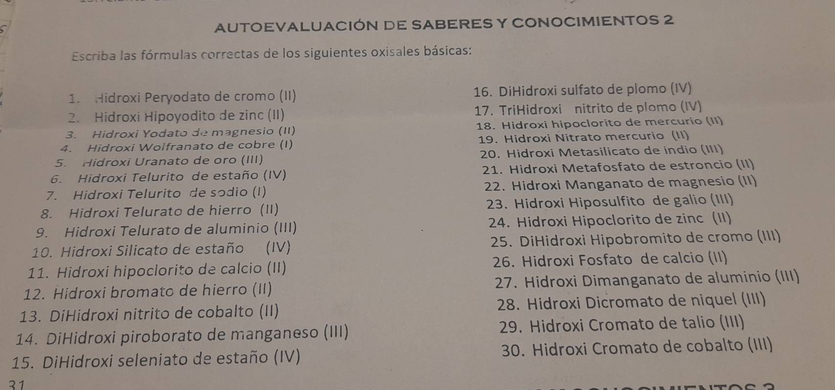 AUTOEVALUACIÓN DE SABERES Y CONOCIMIENTOS 2 
Escriba las fórmulas correctas de los siguientes oxisales básicas: 
1. Hidroxi Peryodato de cromo (II) 16. DiHidroxi sulfato de plomo (IV) 
2. Hidroxi Hipoyodito de zinc (II) 17. TriHidroxi nitrito de plomo (IV) 
3. Hidroxi Yodato de magnesio (II) 18. Hidroxi hipoclorito de mercurio (II) 
4. Hidroxi Wolfranato de cobre (I) 19. Hidroxi Nitrato mercurio (II) 
5. Hidroxi Uranato de oro (III) 20. Hidroxi Metasilicato de indio (III) 
6. Hidroxi Telurito de estaño (IV) 21. Hidroxi Metafosfato de estroncio (II) 
7. Hidroxi Telurito de sodio (I) 22. Hidroxi Manganato de magnesio (II) 
8. Hidroxi Telurato de hierro (II) 23. Hidroxi Hiposulfito de galio (III) 
9. Hidroxi Telurato de aluminio (III) 24. Hidroxi Hipoclorito de zinc (II) 
10. Hidroxi Silicato de estaño (IV) 25. DiHidroxi Hipobromito de cromo (III) 
11. Hidroxi hipoclorito de calcio (II) 26. Hidroxi Fosfato de calcio (II) 
12. Hidroxi bromato de hierro (II) 27. Hidroxi Dimanganato de aluminio (III) 
13. DiHidroxi nitrito de cobalto (II) 28. Hidroxi Dicromato de niquel (III) 
14. DiHidroxi piroborato de manganeso (III) 29. Hidroxi Cromato de talio (III) 
15. DiHidroxi seleniato de estaño (IV) 30. Hidroxi Cromato de cobalto (III) 
31