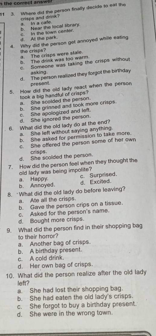 the correct answer 
11 3. Where did the person finally decide to eat the
a. In a cafe. crisps and drink?
b. Near the local library.
c. In the town center.
d. At the park.
4. Why did the person get annoyed while eating
the crisps?
a. The crisps were stale.
b. The drink was too warm.
c. Someone was taking the crisps without
asking.
d. The person realized they forgot the birthday
present.
5. How did the old lady react when the person
took a big handful of crisps?
a. She scolded the person.
b. She grinned and took more crisps.
c. She apologized and left.
d. She ignored the person.
6. What did the old lady do at the end?
a. She left without saying anything.
b. She asked for permission to take more.
c. She offered the person some of her own
crisps.
d. She scolded the person.
7. How did the person feel when they thought the
old lady was being impolite?
a. Happy. c. Surprised.
b. Annoyed. d. Excited.
8. What did the old lady do before leaving?
a. Ate all the crisps.
b. Gave the person crips on a tissue.
c. Asked for the person's name.
d. Bought more crisps.
9. What did the person find in their shopping bag
to their horror?
a. Another bag of crisps.
b. A birthday present.
c. A cold drink.
d. Her own bag of crisps.
10. What did the person realize after the old lady
left?
a. She had lost their shopping bag.
b. She had eaten the old lady's crisps.
c. She forgot to buy a birthday present.
d. She were in the wrong town.