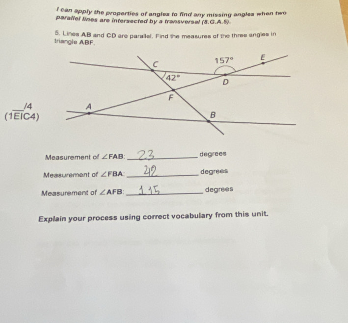 can apply the properties of angles to find any missing angles when two
parallel lines are intersected by a transversal (8.G.A.5).
5. Lines AB and CD are parallel. Find the measures of the three angles in
triangle ABF.
beginarrayr  (1overline EIbeginarrayr /4 Cendarray )
Measurement of ∠ FAB _degrees
Measurement of ∠ FBA: _ degrees
Measurement of ∠ AFB: _degrees
Explain your process using correct vocabulary from this unit.