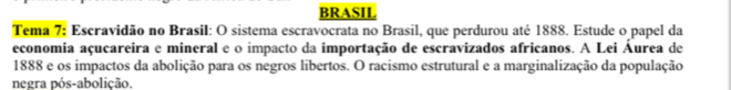 BRASIL 
Tema 7: Escravidão no Brasil: O sistema escravocrata no Brasil, que perdurou até 1888. Estude o papel da 
economia açucareira e mineral e o impacto da importação de escravizados africanos. A Lei Áurea de
1888 e os impactos da abolição para os negros libertos. O racismo estrutural e a marginalização da população 
negra pós-abolição.