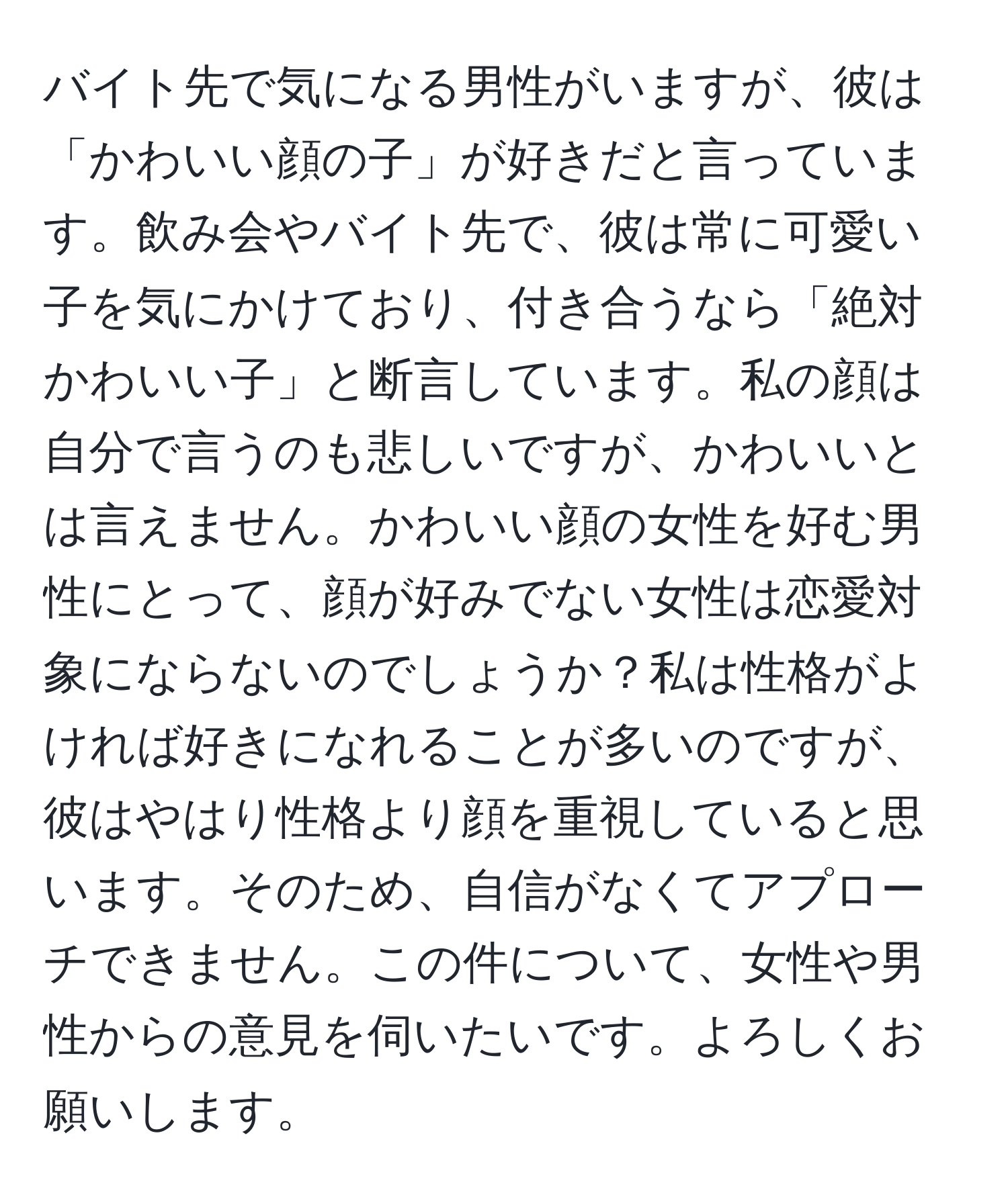 バイト先で気になる男性がいますが、彼は「かわいい顔の子」が好きだと言っています。飲み会やバイト先で、彼は常に可愛い子を気にかけており、付き合うなら「絶対かわいい子」と断言しています。私の顔は自分で言うのも悲しいですが、かわいいとは言えません。かわいい顔の女性を好む男性にとって、顔が好みでない女性は恋愛対象にならないのでしょうか？私は性格がよければ好きになれることが多いのですが、彼はやはり性格より顔を重視していると思います。そのため、自信がなくてアプローチできません。この件について、女性や男性からの意見を伺いたいです。よろしくお願いします。