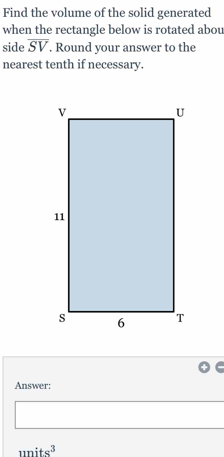 Find the volume of the solid generated 
when the rectangle below is rotated abou 
side overline SV. Round your answer to the 
nearest tenth if necessary. 
Answer:
units^3