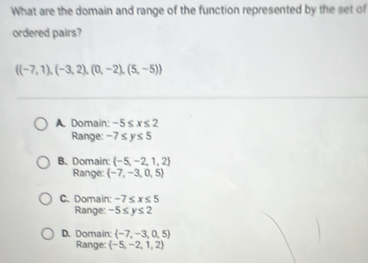 What are the domain and range of the function represented by the set of
ordered pairs?
 (-7,1),(-3,2),(0,-2),(5,-5)
A. Domain: -5≤ x≤ 2
Range: -7≤ y≤ 5
B. Domain:  -5,-2,1,2
Range:  -7,-3,0,5
C. Domain: -7≤ x≤ 5
Range: -5≤ y≤ 2
D. Domain:  -7,-3,0,5
Range:  -5,-2,1,2