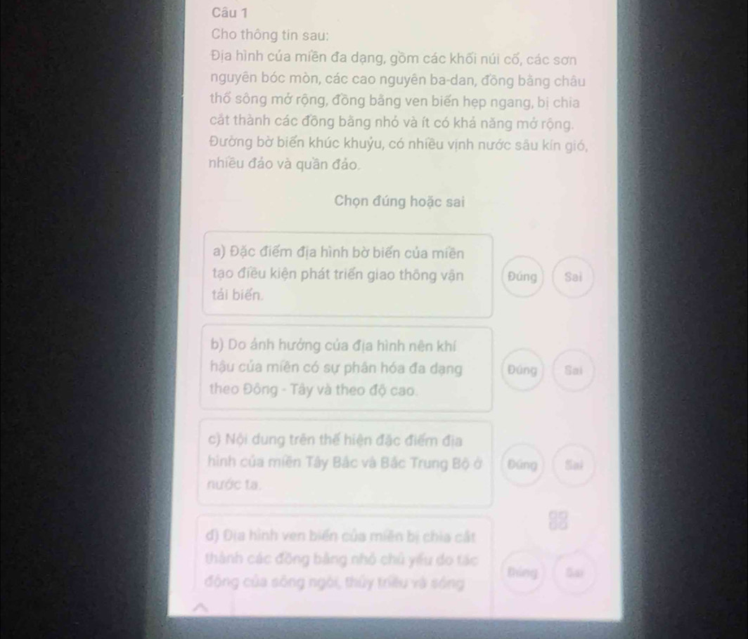 Cho thông tin sau: 
Địa hình của miền đa dạng, gồm các khối núi cố, các sơn 
nguyên bóc mòn, các cao nguyên ba-dan, đồng bằng châu 
thố sông mở rộng, đồng bằng ven biến hẹp ngang, bị chia 
cát thành các đồng bằng nhó và ít có khả năng mở rộng. 
Đường bờ biển khúc khuỷu, có nhiều vịnh nước sâu kín gió, 
nhiều đảo và quần đảo 
Chọn đúng hoặc sai 
a) Đặc điểm địa hình bờ biển của miền 
tạo điều kiện phát triển giao thông vận Đúng Sai 
tái biển. 
b) Do ảnh hưởng của địa hình nên khí 
hậu của miên có sự phân hóa đa dạng Đúng Sai 
theo Động - Tây và theo độ cao. 
c) Nội dung trên thế hiện đặc điểm địa 
hình của miền Tây Bắc và Bắc Trung Bộ ở Đúng Sai 
nước ta. 
đ) Địa hình ven biển của miên bị chia cắt 
thành các đồng bằng nhỏ chủ yiểu do tác 
động của sông ngôi, thủy triều và sóng thing Sai