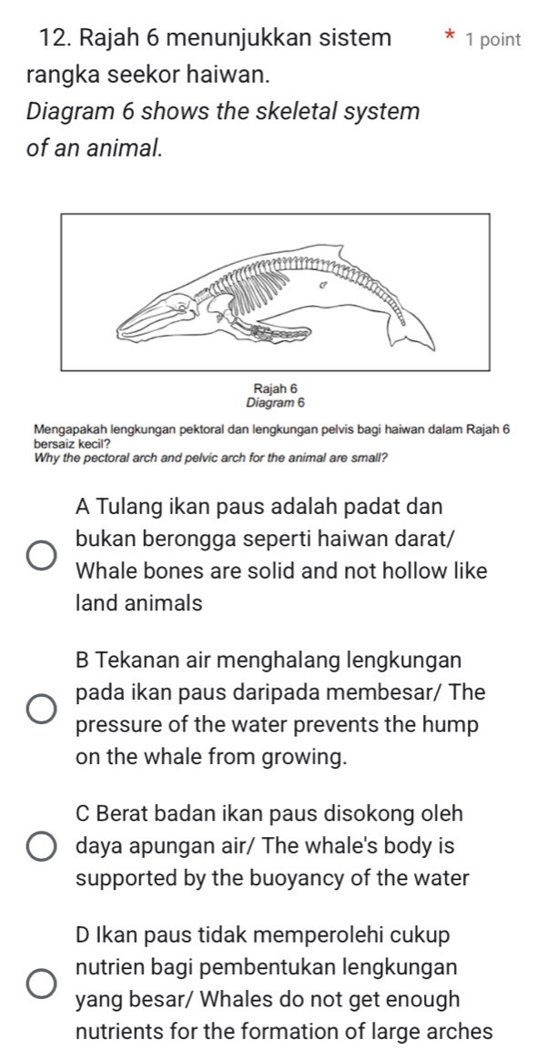 Rajah 6 menunjukkan sistem 1 point
rangka seekor haiwan.
Diagram 6 shows the skeletal system
of an animal.
Rajah 6
Diagram 6
Mengapakah lengkungan pektoral dan lengkungan pelvis bagi haiwan dalam Rajah 6
bersaiz kecil?
Why the pectoral arch and pelvic arch for the animal are small?
A Tulang ikan paus adalah padat dan
bukan berongga seperti haiwan darat/
Whale bones are solid and not hollow like
land animals
B Tekanan air menghalang lengkungan
pada ikan paus daripada membesar/ The
pressure of the water prevents the hump
on the whale from growing.
C Berat badan ikan paus disokong oleh
daya apungan air/ The whale's body is
supported by the buoyancy of the water
D Ikan paus tidak memperolehi cukup
nutrien bagi pembentukan lengkungan
yang besar/ Whales do not get enough
nutrients for the formation of large arches