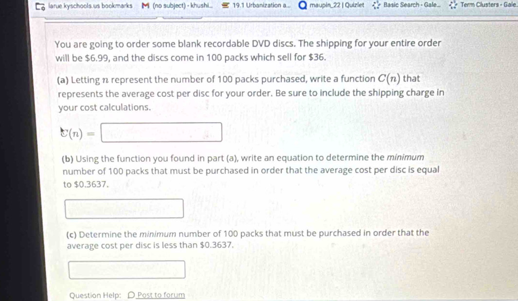 larue.kyschools.us bookmarks M (no subject) - khushi... 19.1 Urbanization a... maupin_22 | Quizlet Basic Search - Gale... Term Clusters - Gale 
You are going to order some blank recordable DVD discs. The shipping for your entire order 
will be $6.99, and the discs come in 100 packs which sell for $36. 
(a) Letting n represent the number of 100 packs purchased, write a function C(n) that 
represents the average cost per disc for your order. Be sure to include the shipping charge in 
your cost calculations.
C(n)=
(b) Using the function you found in part (a), write an equation to determine the minimum 
number of 100 packs that must be purchased in order that the average cost per disc is equal 
to $0.3637. 
(c) Determine the minimum number of 100 packs that must be purchased in order that the 
average cost per disc is less than $0.3637. 
Question Help: D Post to forum