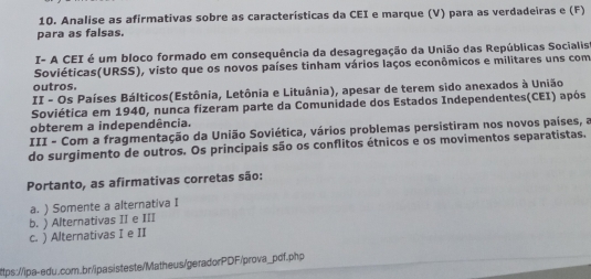 Analise as afirmativas sobre as características da CEI e marque (V) para as verdadeiras e (F)
para as falsas.
I- A CEI é um bloco formado em consequência da desagregação da União das Repúblicas Socialist
Soviéticas(URSS), visto que os novos países tinham vários laços econômicos e militares uns com
outros.
II - Os Países Bálticos(Estônia, Letônia e Lituânia), apesar de terem sido anexados à União
Soviética em 1940, nunca fizeram parte da Comunidade dos Estados Independentes(CEI) após
obterem a independência.
III - Com a fragmentação da União Soviética, vários problemas persistiram nos novos países, a
do surgimento de outros. Os principais são os conflitos étnicos e os movimentos separatistas.
Portanto, as afirmativas corretas são:
a. ) Somente a alternativa I
b. ) Alternativas II e III
c. ) Alternativas I e II
ttps://ipa-edu.com.br/ipasisteste/Matheus/geradorPDF/prova_pdf.php