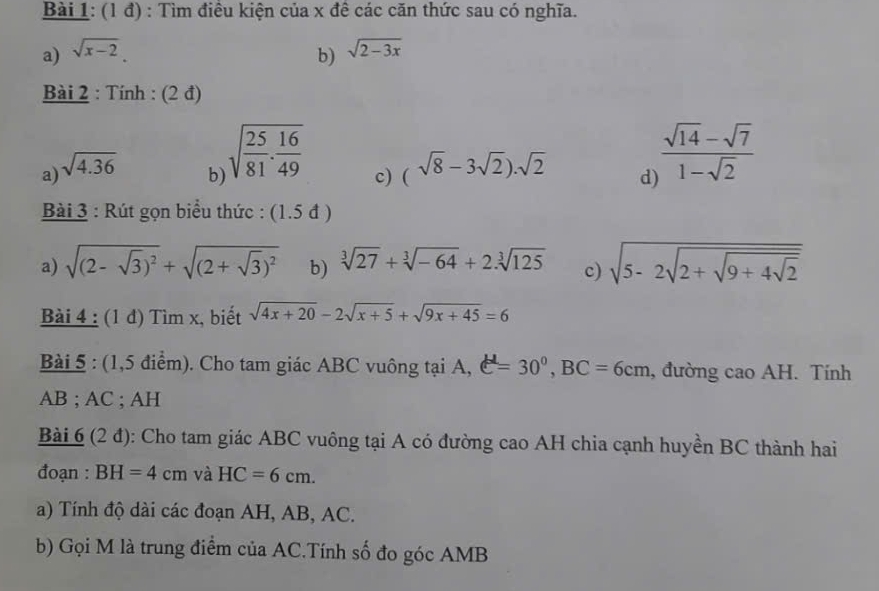 (1 đ) : Tìm điều kiện của x đề các căn thức sau có nghĩa. 
a) sqrt(x-2). b) sqrt(2-3x)
Bài 2 : Tính : (2 đ) 
a) sqrt(4.36)
b sqrt(frac 25)81. 16/49  c) (sqrt(8)-3sqrt(2)).sqrt(2) d  (sqrt(14)-sqrt(7))/1-sqrt(2) 
Bài 3 : Rút gọn biểu thức : : (1.5 đ ) 
a) sqrt((2-sqrt 3))^2+sqrt((2+sqrt 3))^2 b) sqrt[3](27)+sqrt[3](-64)+2.sqrt[3](125) c) sqrt(5-2sqrt 2+sqrt 9+4sqrt 2)
Bài 4 : (1 đ) Tìm x, biết sqrt(4x+20)-2sqrt(x+5)+sqrt(9x+45)=6
Bài 5 : (1,5 điểm). Cho tam giác ABC vuông tại A, e^(mu)=30°, BC=6cm , đường cao AH. Tính
AB; AC; AH 
Bài 6 (2 đ): Cho tam giác ABC vuông tại A có đường cao AH chia cạnh huyền BC thành hai 
đoạn : BH=4cm và HC=6cm. 
a) Tính độ dài các đoạn AH, AB, AC. 
b) Gọi M là trung điểm của AC.Tính số đo góc AMB