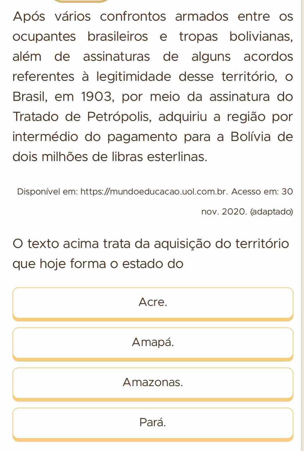 Após vários confrontos armados entre os
ocupantes brasileiros e tropas bolivianas,
além de assinaturas de alguns acordos
referentes à legitimidade desse território, o
Brasil, em 1903, por meio da assinatura do
Tratado de Petrópolis, adquiriu a região por
intermédio do pagamento para a Bolívia de
dois milhões de libras esterlinas.
Disponível em: https:∥mundoeducacao.uol.com.br. Acesso em: 30
nov. 2020. (adaptado)
O texto acima trata da aquisição do território
que hoje forma o estado do
Acre.
Amapá.
Amazonas.
Pará.