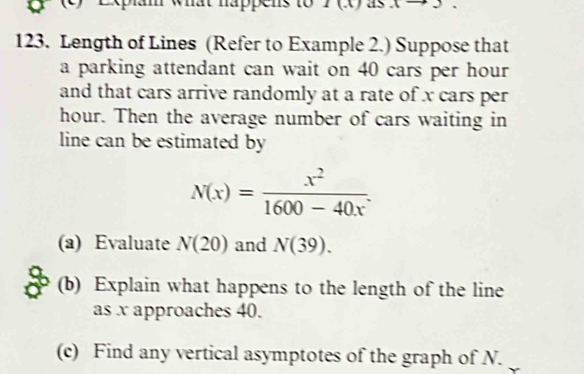 Expian what happens to 7 (x) as 
123. Length of Lines (Refer to Example 2.) Suppose that 
a parking attendant can wait on 40 cars per hour 
and that cars arrive randomly at a rate of x cars per
hour. Then the average number of cars waiting in 
line can be estimated by
N(x)= x^2/1600-40x . 
(a) Evaluate N(20) and N(39). 
(b) Explain what happens to the length of the line 
as x approaches 40. 
(c) Find any vertical asymptotes of the graph of N.