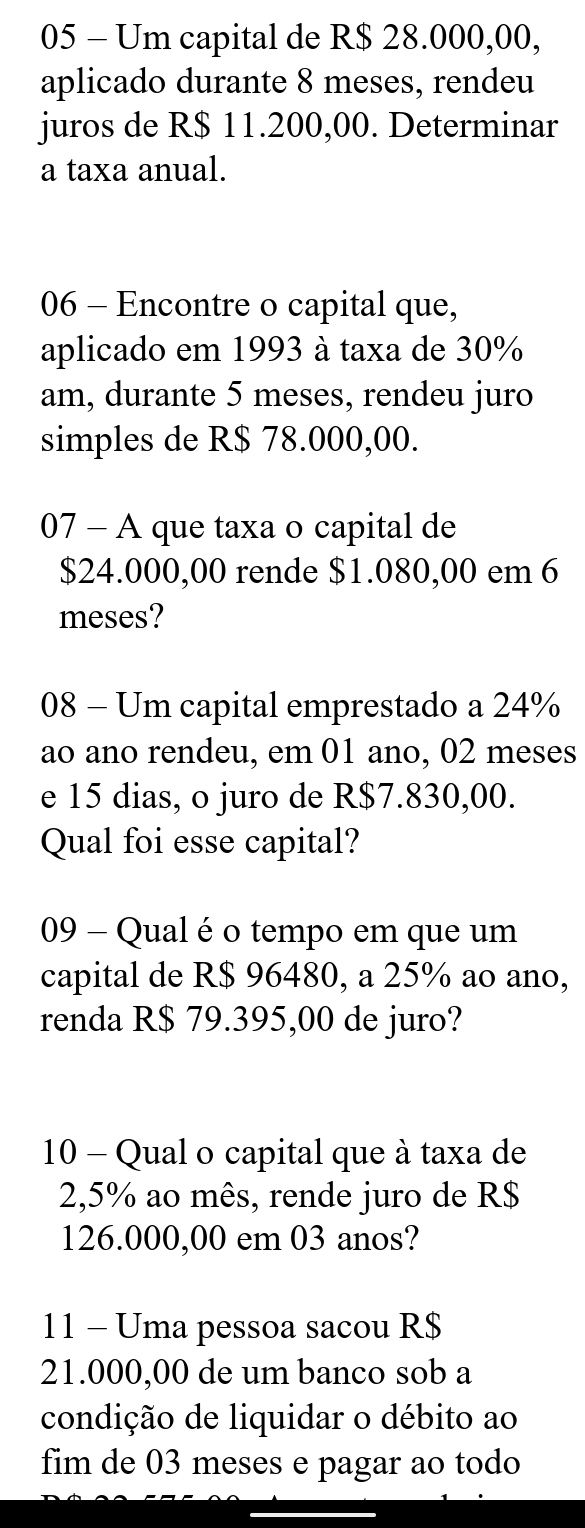 Um capital de R$ 28.000,00, 
aplicado durante 8 meses, rendeu 
juros de R$ 11.200,00. Determinar 
a taxa anual. 
06 - Encontre o capital que, 
aplicado em 1993 à taxa de 30%
am, durante 5 meses, rendeu juro 
simples de R$ 78.000,00. 
07 - A que taxa o capital de
$24.000,00 rende $1.080,00 em 6
meses? 
08 - Um capital emprestado a 24%
ao ano rendeu, em 01 ano, 02 meses 
e 15 dias, o juro de R$7.830,00. 
Qual foi esse capital? 
09 - Qual é o tempo em que um 
capital de R$ 96480, a 25% ao ano, 
renda R$ 79.395,00 de juro? 
10 - Qual o capital que à taxa de
2,5% ao mês, rende juro de R$
126.000,00 em 03 anos? 
11 - Uma pessoa sacou R$
21.000,00 de um banco sob a 
condição de liquidar o débito ao 
fim de 03 meses e pagar ao todo