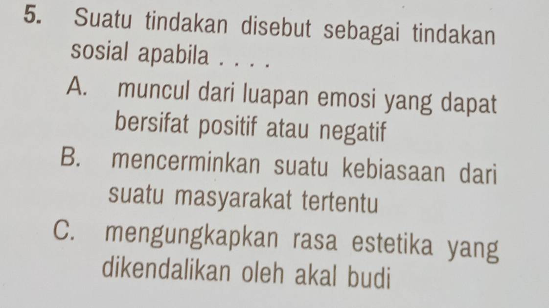 Suatu tindakan disebut sebagai tindakan
sosial apabila . . . .
A. muncul dari luapan emosi yang dapat
bersifat positif atau negatif
B. mencerminkan suatu kebiasaan dari
suatu masyarakat tertentu
C. mengungkapkan rasa estetika yang
dikendalikan oleh akal budi