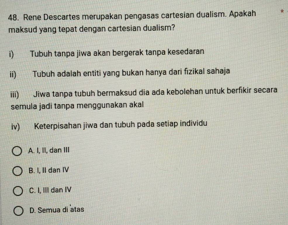 Rene Descartes merupakan pengasas cartesian dualism. Apakah
maksud yang tepat dengan cartesian dualism?
i) Tubuh tanpa jiwa akan bergerak tanpa kesedaran
ii) Tubuh adalah entiti yang bukan hanya dari fızikal sahaja
iii) Jiwa tanpa tubuh bermaksud dia ada kebolehan untuk berfikir secara
semula jadi tanpa menggunakan akal
iv) Keterpisahan jiwa dan tubuh pada setiap individu
A. I, II, dan III
B. I, II dan IV
C. I, III dan IV
D. Semua di atas