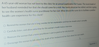 A 65-year-old woman has not been to the clinic for an annual examination for 5 years. The recent death of
her husband reminded her that she should come for a visit. Her family physician has retired, and she is going
to see the women's health nurse practitioner for her visit. What should the nurse do to facilitate a positive
health care experience for this client?
Remind the woman that she is long overdue for her examination and that she should come in anmually
Carefully listen, and allow extra time for this woman's health history interview
Reassure the woman that a nurse practitioner is just as good as her old physician.
Encourage the woman to talk about the death of her husband and her fears about her own deam.
Siguent +