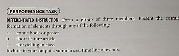 PERFORMANCE TASK 
DIFFERENTIATED INSTRUCTION Form a group of three members. Present the cosmic 
formation of elements through any of the following: 
a. comic book or poster 
b. short feature article 
c. storytelling in class 
Include in your output a summarized time line of events.