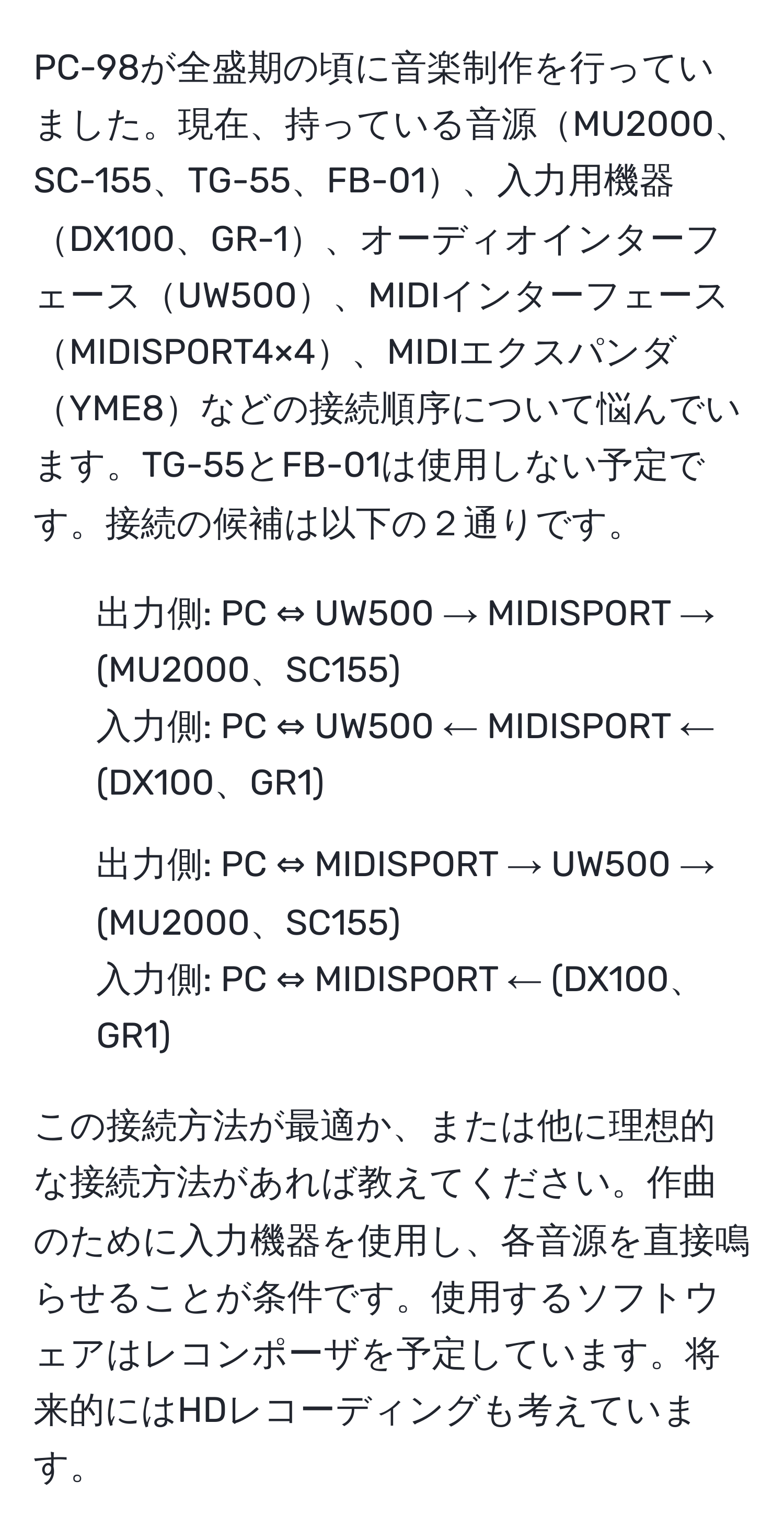 PC-98が全盛期の頃に音楽制作を行っていました。現在、持っている音源MU2000、SC-155、TG-55、FB-01、入力用機器DX100、GR-1、オーディオインターフェースUW500、MIDIインターフェースMIDISPORT4×4、MIDIエクスパンダYME8などの接続順序について悩んでいます。TG-55とFB-01は使用しない予定です。接続の候補は以下の２通りです。
1. 出力側: PC ⇔ UW500 → MIDISPORT → (MU2000、SC155)
入力側: PC ⇔ UW500 ← MIDISPORT ← (DX100、GR1)
2. 出力側: PC ⇔ MIDISPORT → UW500 → (MU2000、SC155)
入力側: PC ⇔ MIDISPORT ← (DX100、GR1)

この接続方法が最適か、または他に理想的な接続方法があれば教えてください。作曲のために入力機器を使用し、各音源を直接鳴らせることが条件です。使用するソフトウェアはレコンポーザを予定しています。将来的にはHDレコーディングも考えています。