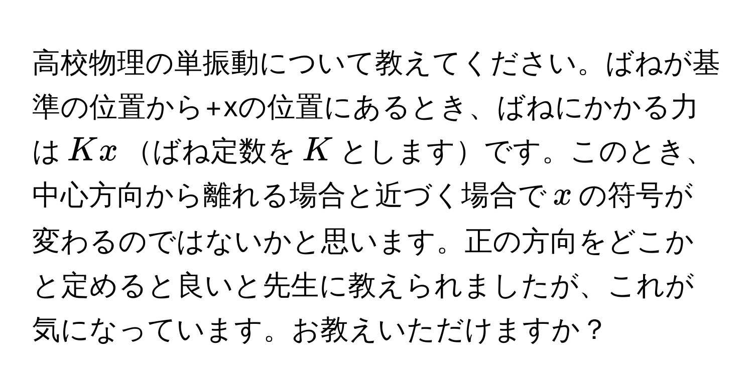 高校物理の単振動について教えてください。ばねが基準の位置から+xの位置にあるとき、ばねにかかる力は$Kx$ばね定数を$K$としますです。このとき、中心方向から離れる場合と近づく場合で$ x $の符号が変わるのではないかと思います。正の方向をどこかと定めると良いと先生に教えられましたが、これが気になっています。お教えいただけますか？